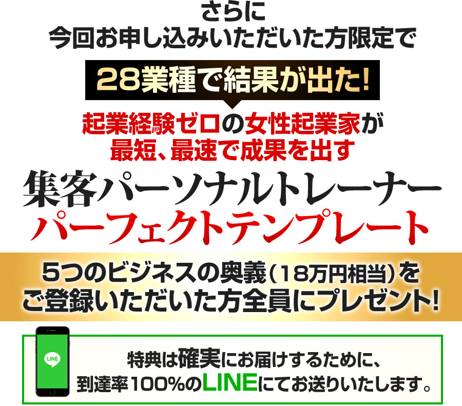 さらに今回お申し込みいただいた方限定で 28業種で結果が出た!起業経験ゼロの女性起業家が最短、最速で成果を出す集客パーソナルトレーナーパーフェクトテンプレート5つのビジネスの奥義(18万円相当)を ご登録いただいた方全員にプレゼント!