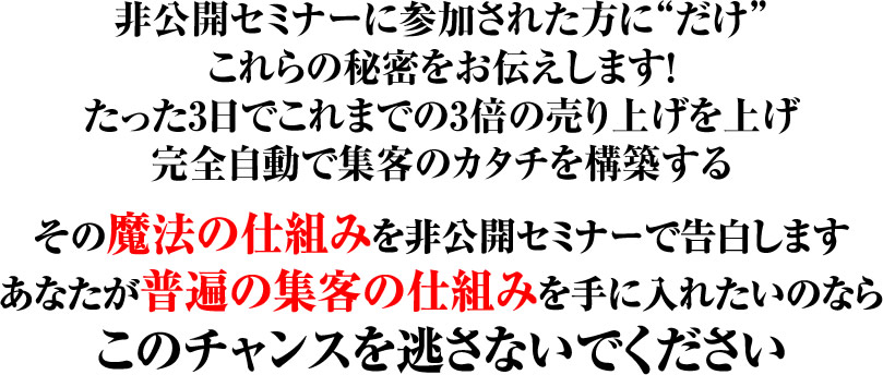 非公開セミナーに参加された方にだけこれらの秘密をお伝えします! たった3日でこれまでの3倍の売り上げを上げ 完全自動で集客のカタチを構築するその魔法の仕組みを非公開セミナーで告白します あなたが普遍の集客の仕組みを手に入れたいのなら このチャンスを逃さないでください