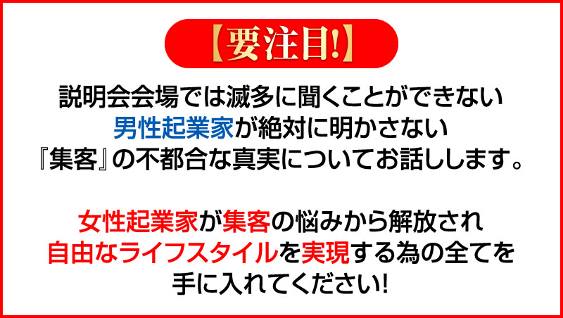 説明会会場では滅多に聞くことができない男性起業家が絶対に明かさない『集客』の不都合な真実についてお話しします。女性起業家が集客の悩みから解放され自由なライフスタイルを実現する為の全てを手に入れてください!