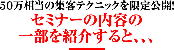 50万相当の集客テクニックを限定公開! セミナーの内容の一部を紹介すると、、、