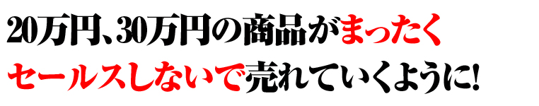20万円、30万円の商品がまったくセールスしないで売れていくように！